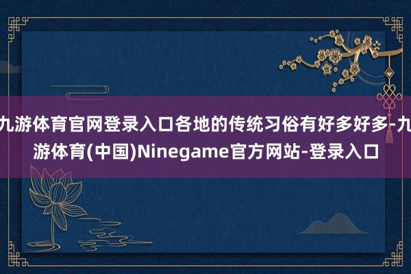 九游体育官网登录入口各地的传统习俗有好多好多-九游体育(中国)Ninegame官方网站-登录入口