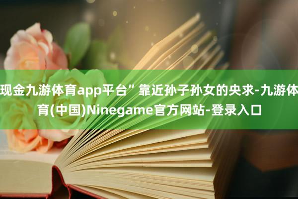 现金九游体育app平台”靠近孙子孙女的央求-九游体育(中国)Ninegame官方网站-登录入口