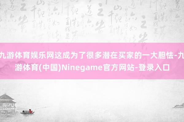 九游体育娱乐网这成为了很多潜在买家的一大胆怯-九游体育(中国)Ninegame官方网站-登录入口
