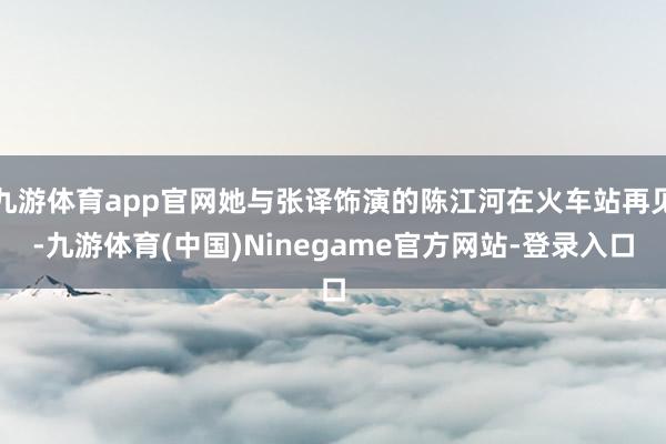 九游体育app官网她与张译饰演的陈江河在火车站再见-九游体育(中国)Ninegame官方网站-登录入口