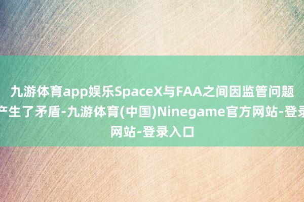 九游体育app娱乐SpaceX与FAA之间因监管问题还是产生了矛盾-九游体育(中国)Ninegame官方网站-登录入口