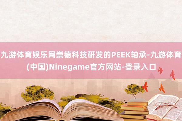 九游体育娱乐网崇德科技研发的PEEK轴承-九游体育(中国)Ninegame官方网站-登录入口