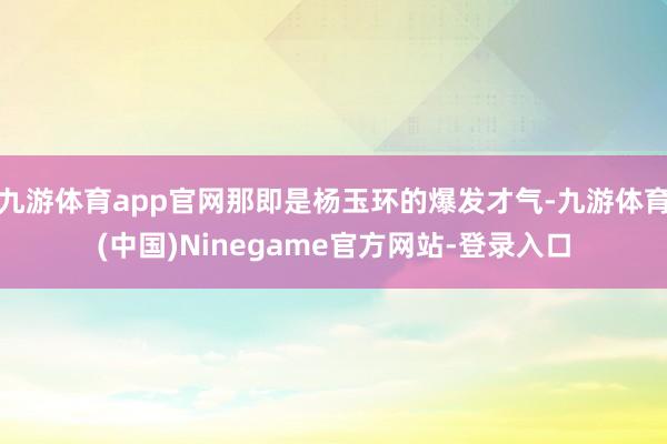 九游体育app官网那即是杨玉环的爆发才气-九游体育(中国)Ninegame官方网站-登录入口