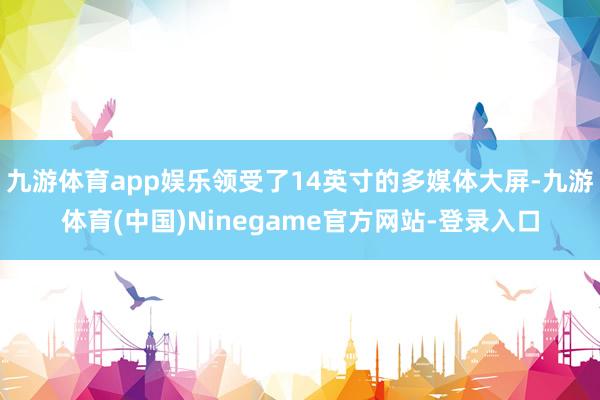 九游体育app娱乐领受了14英寸的多媒体大屏-九游体育(中国)Ninegame官方网站-登录入口