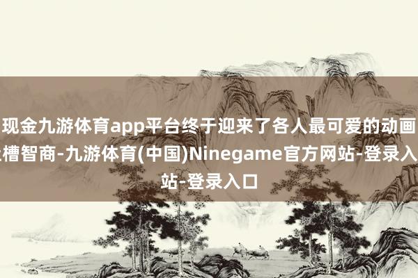 现金九游体育app平台终于迎来了各人最可爱的动画吐槽智商-九游体育(中国)Ninegame官方网站-登录入口